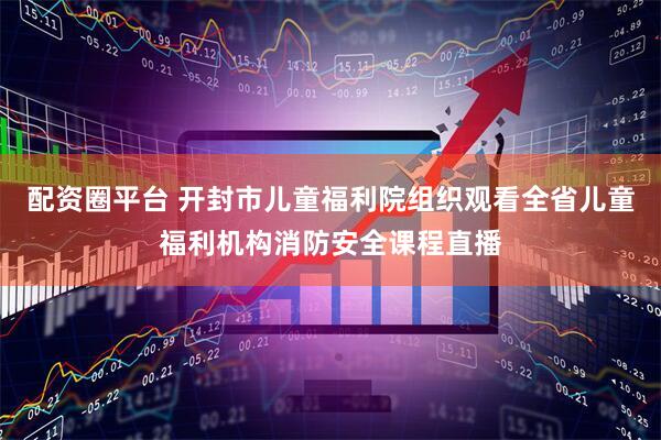 配资圈平台 开封市儿童福利院组织观看全省儿童福利机构消防安全课程直播