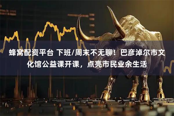 蜂窝配资平台 下班/周末不无聊！巴彦淖尔市文化馆公益课开课，点亮市民业余生活