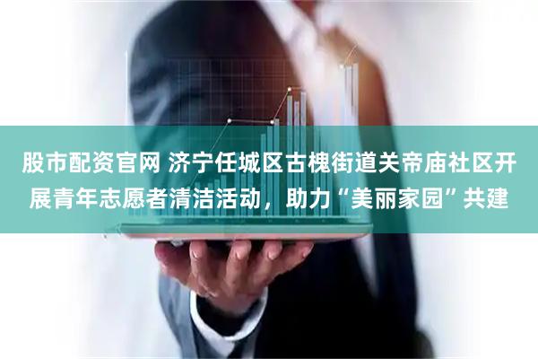 股市配资官网 济宁任城区古槐街道关帝庙社区开展青年志愿者清洁活动，助力“美丽家园”共建