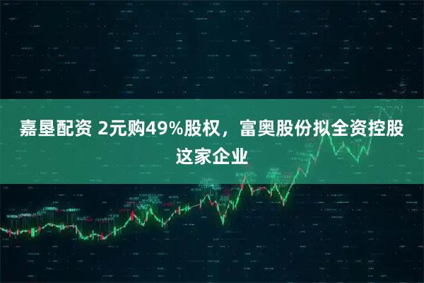 嘉垦配资 2元购49%股权，富奥股份拟全资控股这家企业