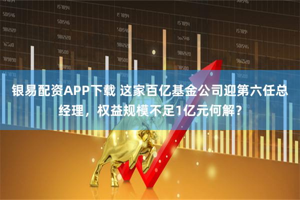 银易配资APP下载 这家百亿基金公司迎第六任总经理，权益规模不足1亿元何解？