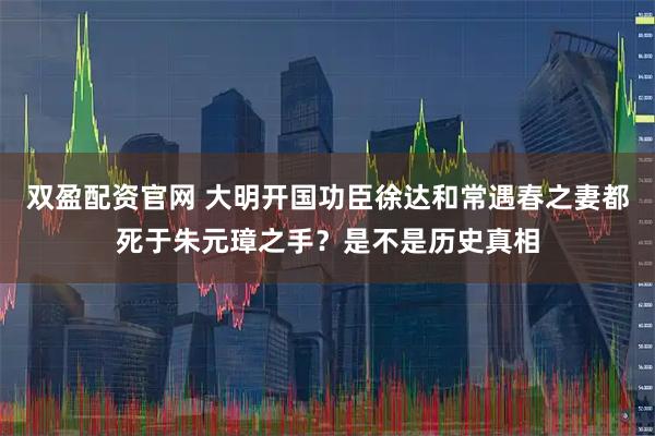 双盈配资官网 大明开国功臣徐达和常遇春之妻都死于朱元璋之手？是不是历史真相