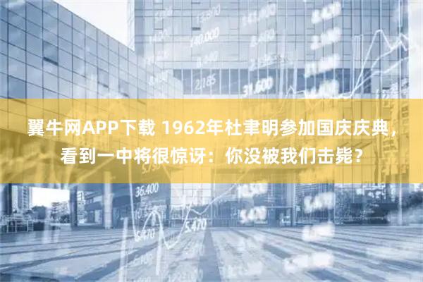 翼牛网APP下载 1962年杜聿明参加国庆庆典，看到一中将很惊讶：你没被我们击毙？