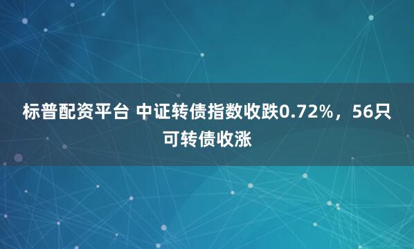 标普配资平台 中证转债指数收跌0.72%，56只可转债收涨