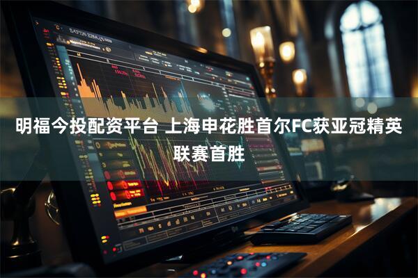 明福今投配资平台 上海申花胜首尔FC获亚冠精英联赛首胜