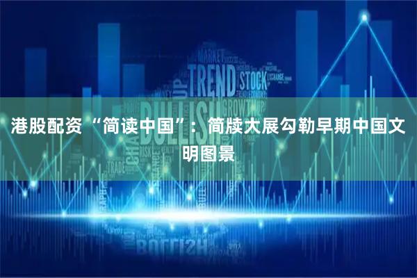 港股配资 “简读中国”：简牍大展勾勒早期中国文明图景