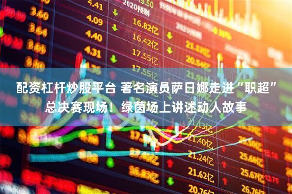 配资杠杆炒股平台 著名演员萨日娜走进“职超”总决赛现场！绿茵场上讲述动人故事