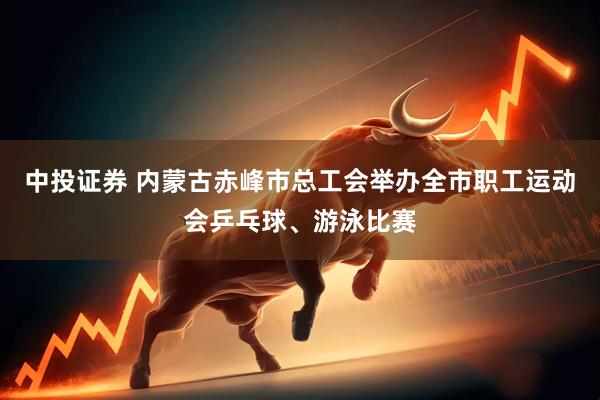 中投证券 内蒙古赤峰市总工会举办全市职工运动会乒乓球、游泳比赛