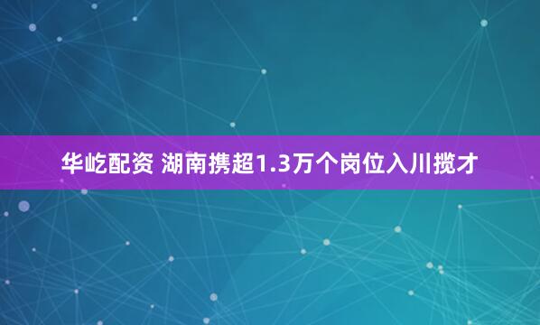 华屹配资 湖南携超1.3万个岗位入川揽才