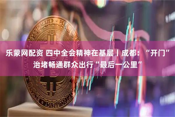 乐蒙网配资 四中全会精神在基层丨成都：“开门”治堵畅通群众出行“最后一公里”