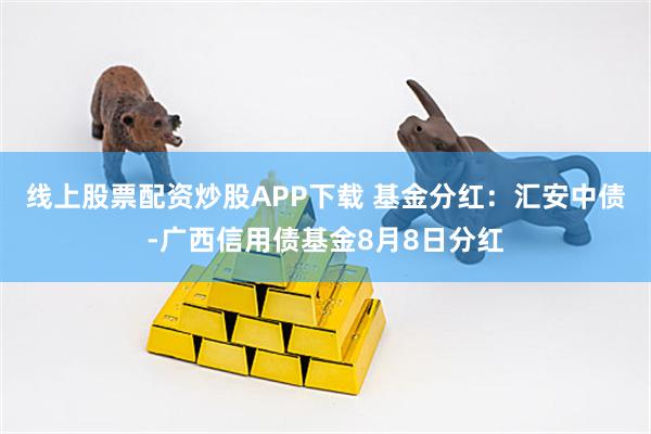 线上股票配资炒股APP下载 基金分红：汇安中债-广西信用债基金8月8日分红