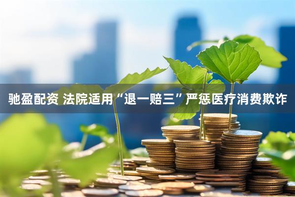 驰盈配资 法院适用“退一赔三”严惩医疗消费欺诈