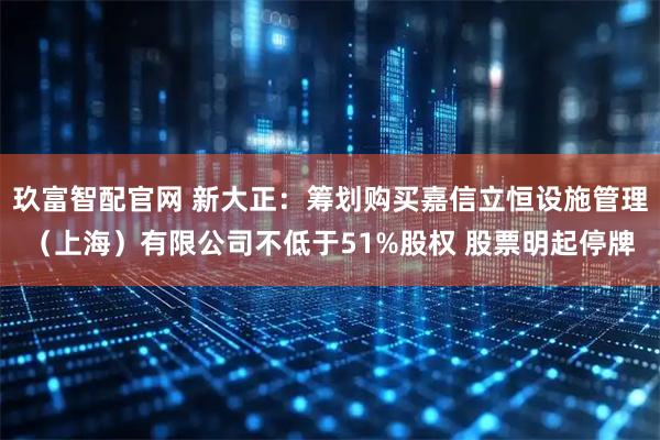 玖富智配官网 新大正：筹划购买嘉信立恒设施管理（上海）有限公司不低于51%股权 股票明起停牌