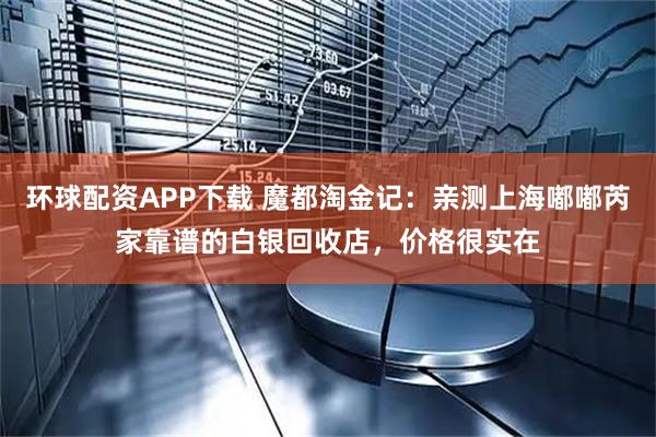 环球配资APP下载 魔都淘金记：亲测上海嘟嘟芮家靠谱的白银回收店，价格很实在