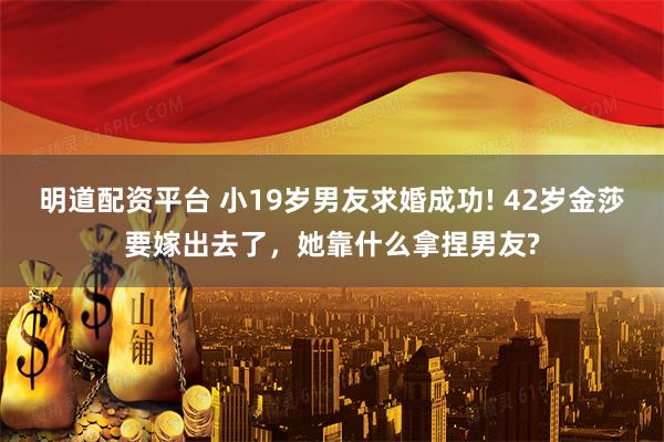 明道配资平台 小19岁男友求婚成功! 42岁金莎要嫁出去了，她靠什么拿捏男友?