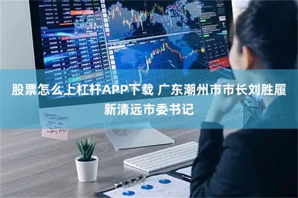 股票怎么上杠杆APP下载 广东潮州市市长刘胜履新清远市委书记