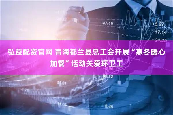 弘益配资官网 青海都兰县总工会开展“寒冬暖心加餐”活动关爱环卫工