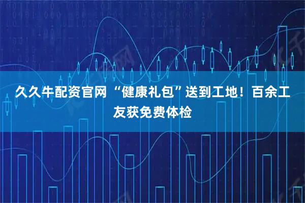 久久牛配资官网 “健康礼包”送到工地！百余工友获免费体检