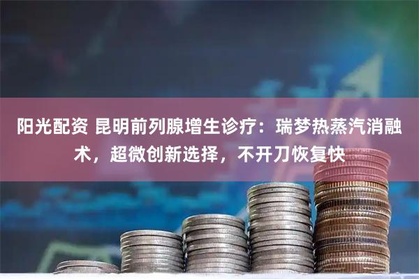 阳光配资 昆明前列腺增生诊疗：瑞梦热蒸汽消融术，超微创新选择，不开刀恢复快