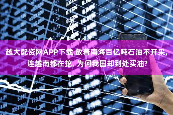 越大配资网APP下载 放着南海百亿吨石油不开采, 连越南都在挖, 为何我国却到处买油?