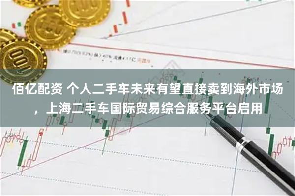 佰亿配资 个人二手车未来有望直接卖到海外市场，上海二手车国际贸易综合服务平台启用