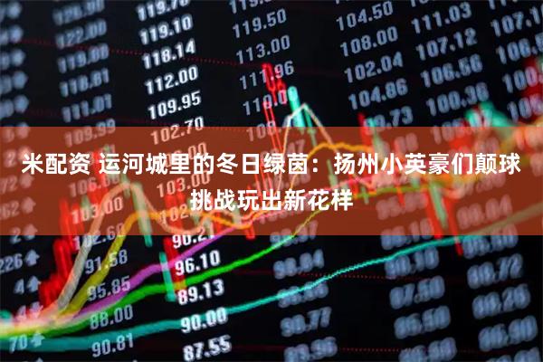 米配资 运河城里的冬日绿茵：扬州小英豪们颠球挑战玩出新花样