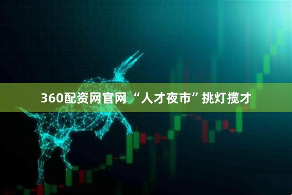 360配资网官网 “人才夜市”挑灯揽才