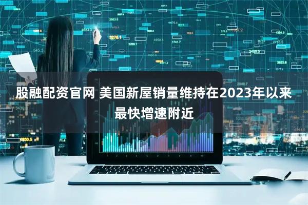 股融配资官网 美国新屋销量维持在2023年以来最快增速附近