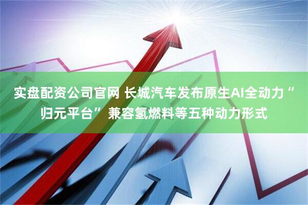 实盘配资公司官网 长城汽车发布原生AI全动力“归元平台” 兼容氢燃料等五种动力形式