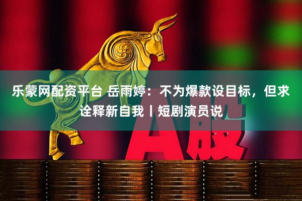 乐蒙网配资平台 岳雨婷：不为爆款设目标，但求诠释新自我丨短剧演员说