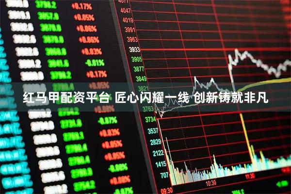红马甲配资平台 匠心闪耀一线 创新铸就非凡