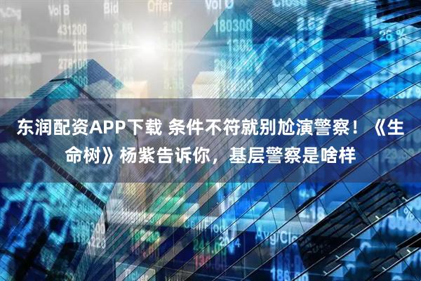 东润配资APP下载 条件不符就别尬演警察！《生命树》杨紫告诉你，基层警察是啥样