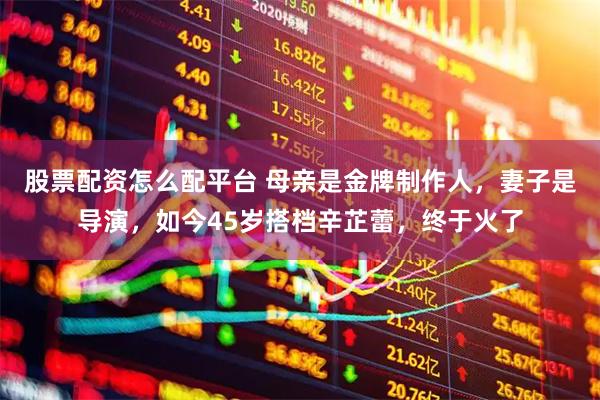 股票配资怎么配平台 母亲是金牌制作人，妻子是导演，如今45岁搭档辛芷蕾，终于火了