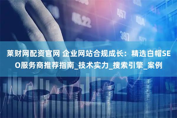 莱财网配资官网 企业网站合规成长：精选白帽SEO服务商推荐指南_技术实力_搜索引擎_案例