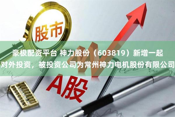 豪极配资平台 神力股份（603819）新增一起对外投资，被投资公司为常州神力电机股份有限公司