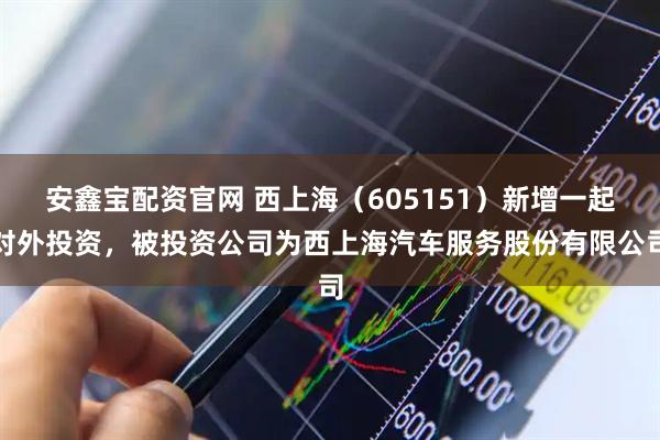 安鑫宝配资官网 西上海（605151）新增一起对外投资，被投资公司为西上海汽车服务股份有限公司