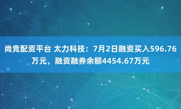 尚竞配资平台 太力科技：7月2日融资买入596.76万元，融资融券余额4454.67万元