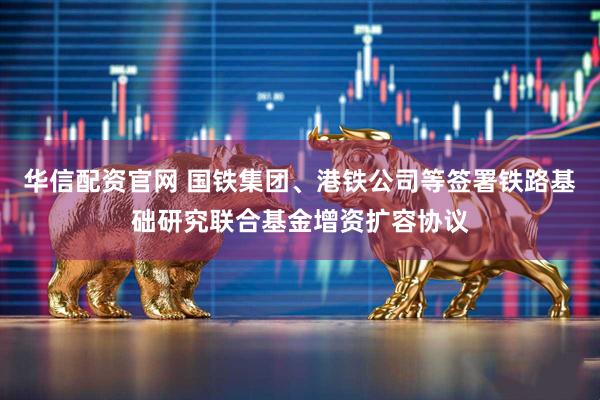华信配资官网 国铁集团、港铁公司等签署铁路基础研究联合基金增资扩容协议