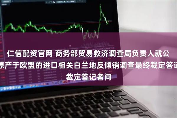 仁信配资官网 商务部贸易救济调查局负责人就公布对原产于欧盟的进口相关白兰地反倾销调查最终裁定答记者问