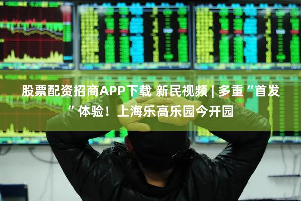股票配资招商APP下载 新民视频 | 多重“首发”体验！上海乐高乐园今开园