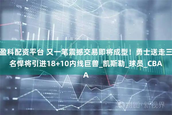 盈科配资平台 又一笔震撼交易即将成型！勇士送走三名悍将引进18+10内线巨兽_凯斯勒_球员_CBA