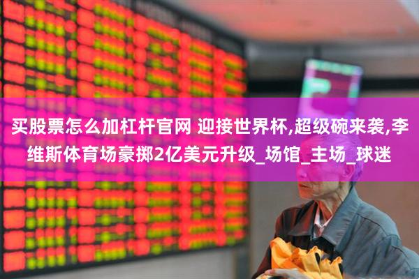买股票怎么加杠杆官网 迎接世界杯,超级碗来袭,李维斯体育场豪掷2亿美元升级_场馆_主场_球迷
