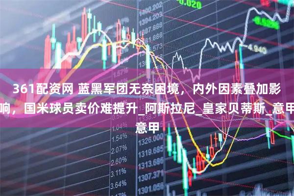 361配资网 蓝黑军团无奈困境，内外因素叠加影响，国米球员卖价难提升_阿斯拉尼_皇家贝蒂斯_意甲