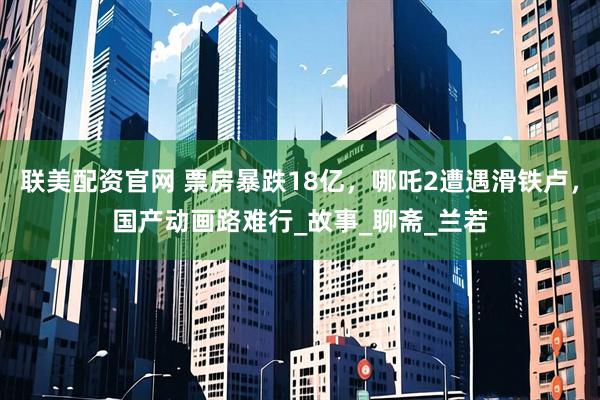 联美配资官网 票房暴跌18亿，哪吒2遭遇滑铁卢，国产动画路难行_故事_聊斋_兰若