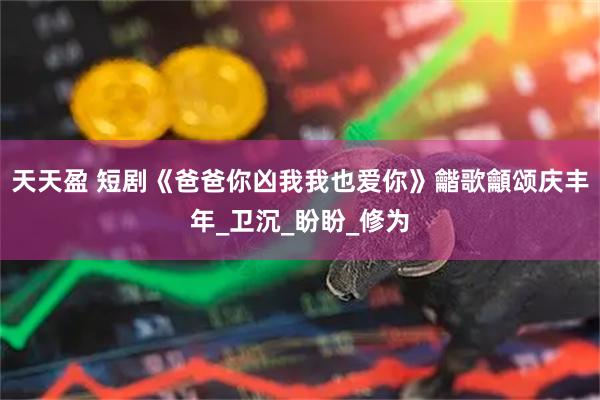 天天盈 短剧《爸爸你凶我我也爱你》龤歌龥颂庆丰年_卫沉_盼盼_修为
