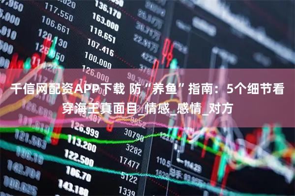 千信网配资APP下载 防“养鱼”指南：5个细节看穿海王真面目_情感_感情_对方