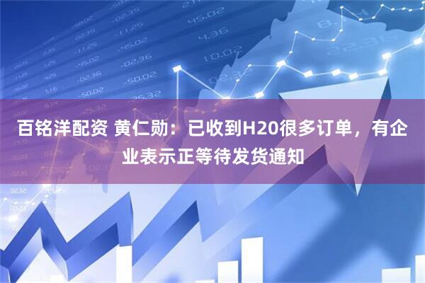 百铭洋配资 黄仁勋：已收到H20很多订单，有企业表示正等待发货通知