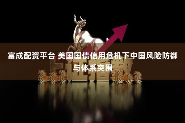 富成配资平台 美国国债信用危机下中国风险防御与体系突围