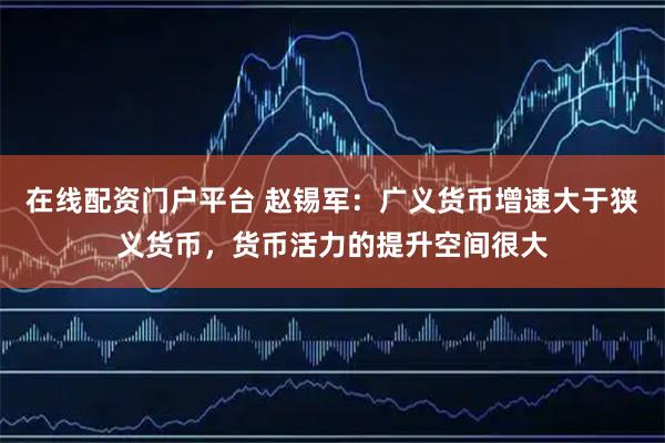 在线配资门户平台 赵锡军：广义货币增速大于狭义货币，货币活力的提升空间很大