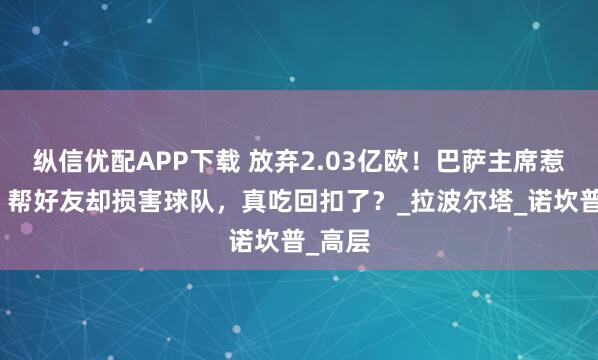纵信优配APP下载 放弃2.03亿欧！巴萨主席惹争议，帮好友却损害球队，真吃回扣了？_拉波尔塔_诺坎普_高层